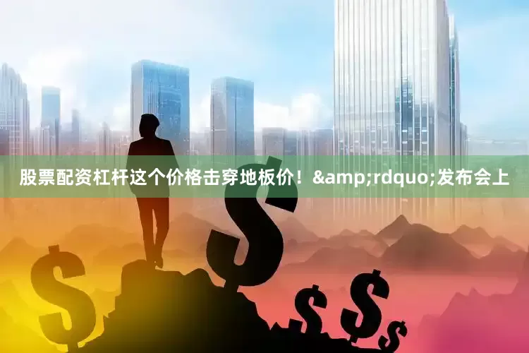 股票配资杠杆这个价格击穿地板价！&rdquo;发布会上
