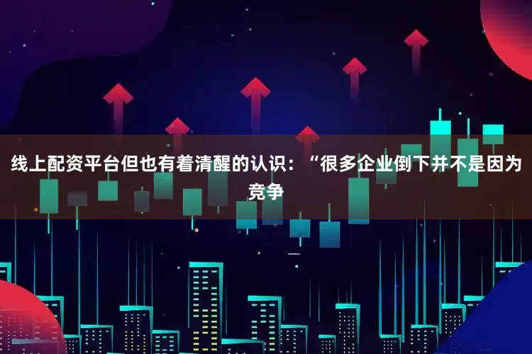线上配资平台但也有着清醒的认识：“很多企业倒下并不是因为竞争