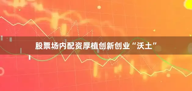 股票场内配资厚植创新创业“沃土”
