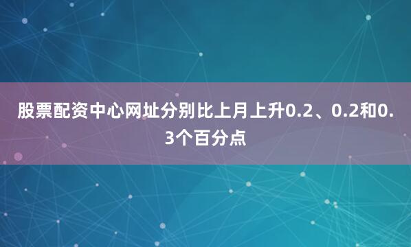股票配资中心网址分别比上月上升0.2、0.2和0.3个百分点