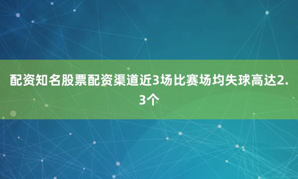 配资知名股票配资渠道近3场比赛场均失球高达2.3个