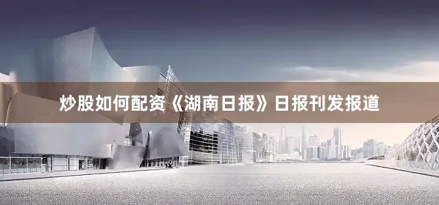 炒股如何配资《湖南日报》日报刊发报道