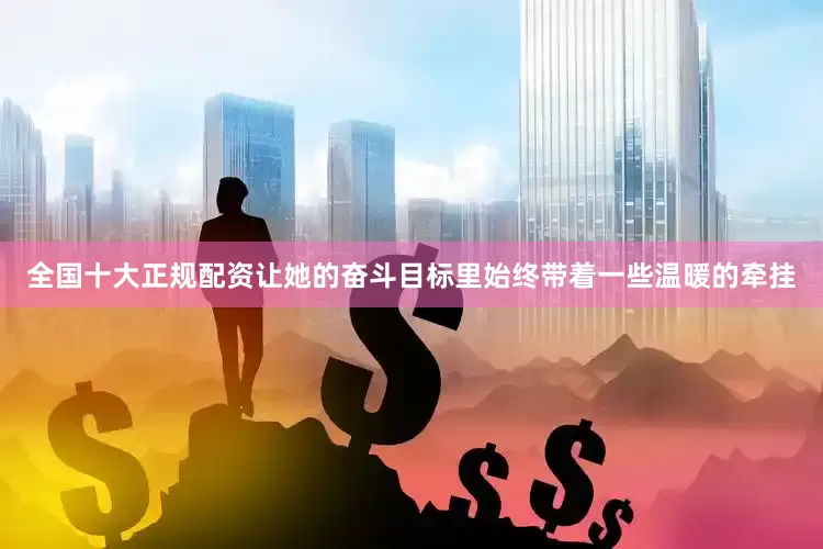 全国十大正规配资让她的奋斗目标里始终带着一些温暖的牵挂