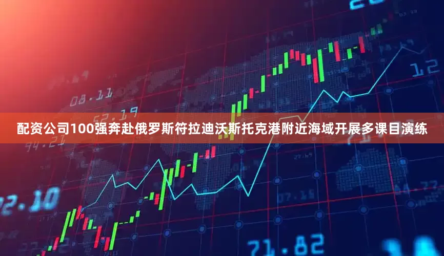 配资公司100强奔赴俄罗斯符拉迪沃斯托克港附近海域开展多课目演练