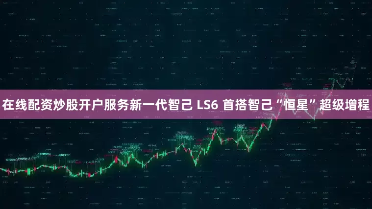 在线配资炒股开户服务　　新一代智己 LS6 首搭智己“恒星”超级增程