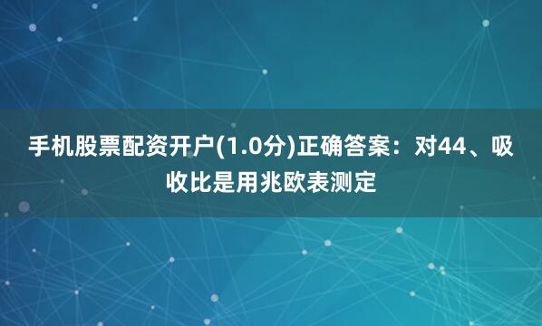 手机股票配资开户(1.0分)正确答案：对44、吸收比是用兆欧表测定