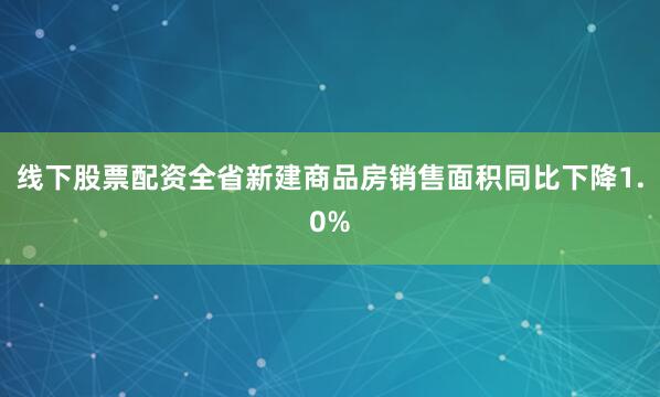线下股票配资全省新建商品房销售面积同比下降1.0%
