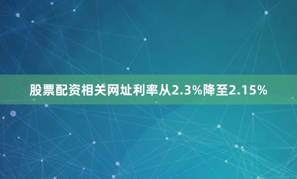 股票配资相关网址利率从2.3%降至2.15%