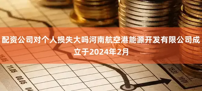 配资公司对个人损失大吗　　河南航空港能源开发有限公司成立于2024年2月