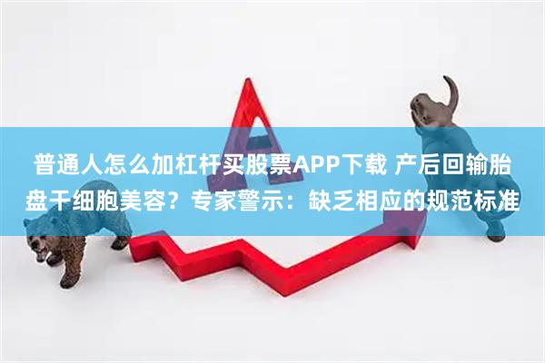 普通人怎么加杠杆买股票APP下载 产后回输胎盘干细胞美容？专家警示：缺乏相应的规范标准