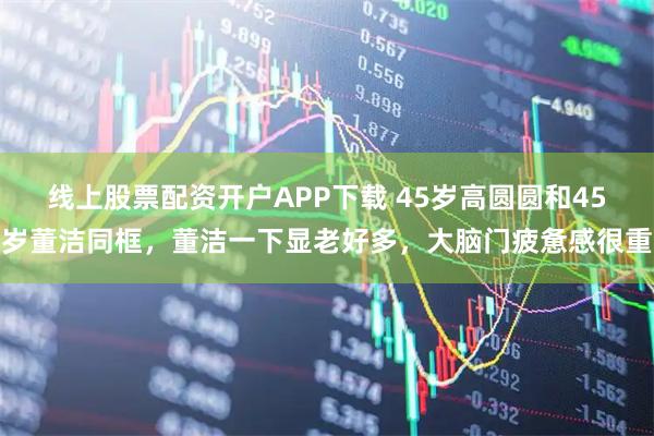 线上股票配资开户APP下载 45岁高圆圆和45岁董洁同框，董洁一下显老好多，大脑门疲惫感很重