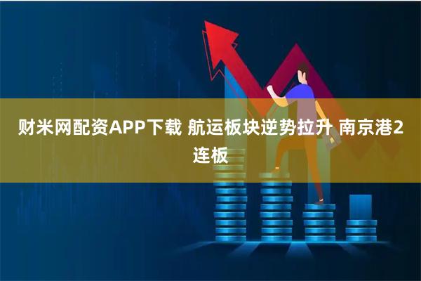 财米网配资APP下载 航运板块逆势拉升 南京港2连板