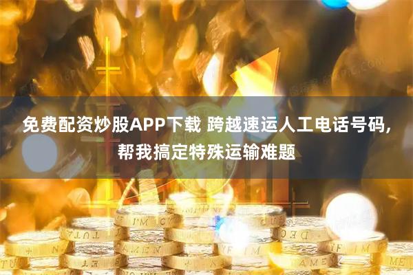 免费配资炒股APP下载 跨越速运人工电话号码,帮我搞定特殊运输难题