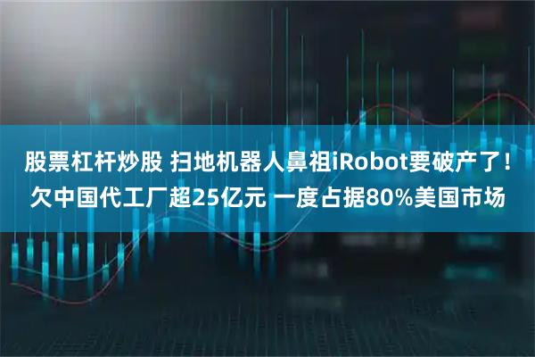 股票杠杆炒股 扫地机器人鼻祖iRobot要破产了！欠中国代工厂超25亿元 一度占据80%美国市场