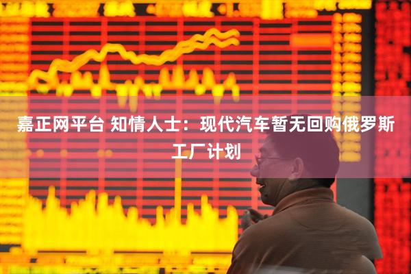 嘉正网平台 知情人士：现代汽车暂无回购俄罗斯工厂计划