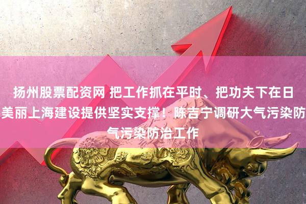 扬州股票配资网 把工作抓在平时、把功夫下在日常，为美丽上海建设提供坚实支撑！陈吉宁调研大气污染防治工作