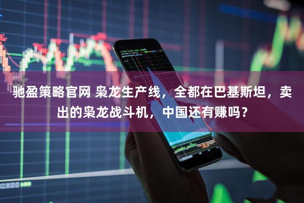 驰盈策略官网 枭龙生产线，全都在巴基斯坦，卖出的枭龙战斗机，中国还有赚吗？