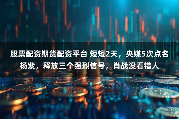 股票配资期货配资平台 短短2天，央媒5次点名杨紫，释放三个强烈信号，肖战没看错人