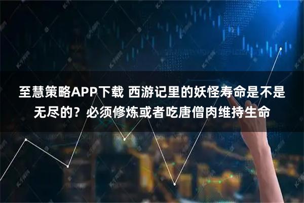 至慧策略APP下载 西游记里的妖怪寿命是不是无尽的？必须修炼或者吃唐僧肉维持生命