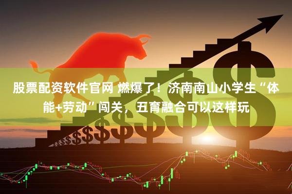 股票配资软件官网 燃爆了！济南南山小学生“体能+劳动”闯关，五育融合可以这样玩