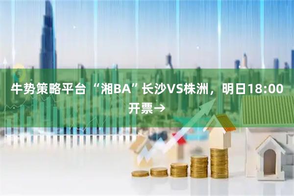 牛势策略平台 “湘BA”长沙VS株洲，明日18:00开票→